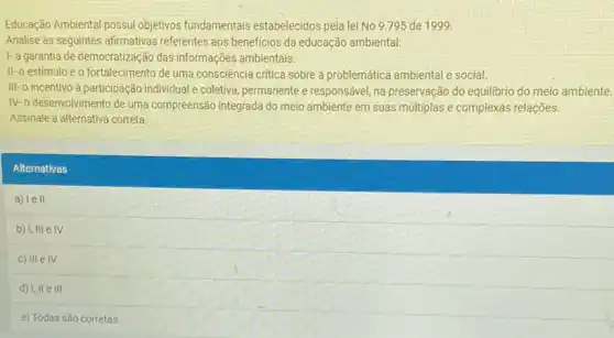 Educação Ambiental possui objetivos fundamentais estabelecidos pela lei No 9.795 de 1999
Analise as seguintes afirmativas referentes aos beneficios da educação ambiental:
1-a garantia de democratização das informações ambientais.
II-o estimulo e o fortalecimento de uma consciência crritica sobre a problemática ambiental e social.
III-o incentivo à participação individual e coletiva permanente e responsável, na preservação do equilibrio do meio ambiente.
IV-o desenvolvimento de uma compreensão integrada do meio ambiente em suas mútiplas e complexas relações.
Assinale a alternativa correta:
Alternativas
a) lell
b) I, III e IV
c) III e IV
d) I, II e III
e) Todas são corretas.