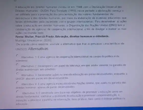 A educação em direitos humanos iniciou-se em 1948, com a Declaração Universal dos
Direitos Humanos - DUDH Para Trindade (1993), nesse período a declaração começa a
ser utilizada para a promoção da conscientizaç,30 dos valores fundamentais da
democracia e dos direitos humanos, por meio da elaboração de m ateriais educativos que
foram distribuidos pela sociedade civil e grupos internacionais. Para desenvolver as ações
sobre a educação em direitos humanos, a Organização das Nações Unidas (ONU) tem a
colaboração de agencias de cooperação internacional, a fim de divulgar e realizar as suas
ações no mundo todo.
Fonte: Muller, Francili Prado. Educação, direitos humanos e cidadania.
Maringá: Unicesumar, 2020
De acordo como exposto assinale a alternativa que traz as principais caracteristicas da
UNESCO: Alternativas
c
Alternativa 1: Euma agência de cooperação internacional no campo da politica eda
economia.
c
Alternativa 2: Desempenh um papel de liderança, em que auxilia somente na garantia de
diretos económicos aos cidadãos.
c
Alternativa 3: Desenvolve ações na área da educação em paises desenvolvidos, enquanto a
UNICEF atua em paises em desenvolvimento.
c
Alternativa 4: É uma agencia especializada das Nações Unidas, que auxilia na garantia dos
direitos humanos apenas de paises desenvolvidos.
c
Alternativa 5: E construida com base nos objetivos de promover a como um
direito fundamental melhorar a qualidade da educação e promover a experimentação, a
inovação, a difusão e apartiha de informação, boas práticas, bem como o diálogo politico na
educaçǎo.