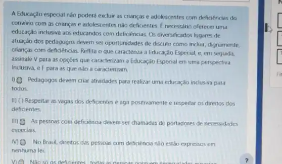 A Educação especial não poderá excluir as crianças e adolescentes com deficiencias do
convivio com as crianças e adolescentes não deficientes E necessário oferecer uma
educação inclusiva aos educandos com deficiencias. Os diversificados lugares de
atuação dos pedagogos devem ser oportunidades de discutir como incluir, dignamente,
crianças com deficiencias. Reflita o que caracteriza a Educação Especial, e, em seguida,
assinale V para as opçōes que caracterizam a Educação Especial em uma perspectiva
Inclusiva, e F para as que não a caracterizam.
1) Pedagogos devem criar atividades para realizar uma educação inclusiva para
todos.
II) ( ) Respeitar as vagas dos deficientes é agir positivamente e respeitar os direitos dos
deficientes.
(II) As pessoas com deficiencia devem ser chamadas de portadores de necessidades
especiais.
MO No Brasil, direitos das pessoas com deficiência não estão expressos em
nenhuma lei.
ne Não so os deficientes todas