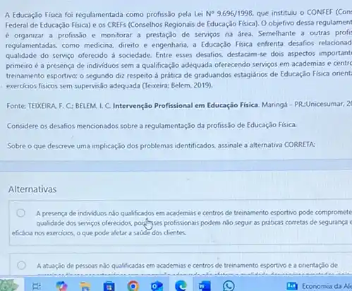 A Educação Fisica foi regulamentada como profissão pela Lei N^circ 9.696/1998. que instituiu o CONFEF (Con
Federal de Educaçáo Fisica)e os CREFs (Conselhos Regionais de Educação Fisica)Oobjetivo dessa regulament
é organizar a profissão e monitorar a prestaçdo de serviços na área.Semelhante a outras profit
regulamentadas, como medicina, direto e engenharia, a Educação Fisica enfrenta desafios relacionad
qualidade do serviço oferecido d sociedade. Entre esses desafios, destacam-se dois aspectos important
primeiro é a presença de individuos sem a qualificaç,do adequada offerecendo servigos em academias e centre
treinamento esportivo; o segundo diz respeito à prática de graduandos estagiários de Educação Fisica orient:
exercicios fisicos sem supervis.lo adequada (Texeira; Belem, 2019)
Fonte: TEIXEIRA. F. C.: BELEM.I. C. Intervenção Profissional em Educaçio Fisica. Marings. - PR-Unicesumar, 2
Considere os desafios mencionados sobre a regulamentação da profissão de Educação Fisica.
Sobre o que descreve uma implicação dos problemas identificados, assinale a alternativa CORRETA:
Alternativas
A presenca de individuos No qualificados em academias e centros de treinamento esportivo pode compromete
qualidade dos servigos oferecidos pointingses profissionais podem nio seguir as práticas corretas de segurança
eficácia nos exercioos, o que pode afetar a saude dos clientes.
A atuação de pessoas nào qualificadas em academias e centros de trei treinamento esportivo e a onentação de