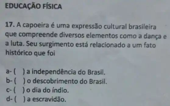 EDUCAção FíSICA
17. A capoeira é uma expressão cultural brasileira
que compreende diversos elementos como a danca e
a luta. Seu surgimento está relaciona do a um fato
histórico que foi
a- () a independ encia do Brasil.
b- () o descobrime nto do Brasil.
c- () o dia do índio.
d- () a escravidão.