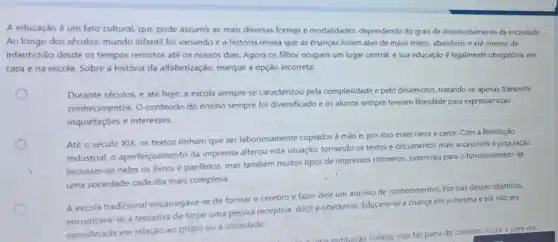 A educação é um fato cultural, que pode assumir as mais diversas formas e modalidades dependendo do grau de desenvolvimento da sociedade.
Ao longo dos séculos, mundo infantil foi variando e a história revela que as trianças foram alvo de maus tratos, abandono e até mesmo de
infanticidio desde os tempos remotos até os nossos dias. Agora os filhos ocupam um lugar central, e sua educação é legalmente obrigatória, em
casa e na escola Sobre a história da alfabetização, marque a opção incorreta:
Durante séculos, e até hoje, a escola sempre se caracterizou pela complexidade e pelo dinamismo, tratando-se apenas transmitir
conhecimentos. 0 conteúdo do ensino sempre foi diversificado e os alunos sempre tiveram liberdade para expressar suas
inquietaçōes e interesses.
Até o século XIX os textos tinham que ser laboriosamente copiados à mão e por isso eram raros e caros. Com a Revolução
Industrial, o aperfeiçoamento da imprensa alterou esta situação, tornando os textos e documentos mais accessiveis à população.
Incluiam-se neles os livros e panfletos, mas também muitos tipos de impressos rotineiros.essenciais para o funcionamento de
uma sociedade cada dia mais complexa.
A escola tradicional encarregava-se de formar o cérebro e fazer dele um arquivo de conhecimentos. Por trás desses objetivos,
encontrava-se a tentativa de forjar uma pessoa receptiva, dócil e obediente. Educava-se a criança em si mesma e ela nǎo era
considerada em relação ao grúpo ou à sociedade.