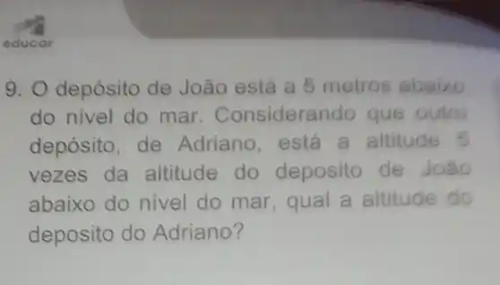 educar
9. O depósito de João está a 5 metros abaixo
do nivel do mar . Considerar do que outro
depósito, de Adriano, está a altitude 5
vezes da altitude do deposito de João
abaixo do nivel do mar, qual a altitude do
deposito do Adriano?