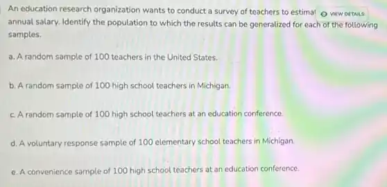 An education research organization wants to conduct a survey of teachers to estimal 0 VIEW DETAILS
annual salary. Identify the population to which the results can be generalized for each of the following
samples.
a. A random sample of 100 teachers in the United States.
b. A random sample of 100 high school teachers in Michigan.
c. A random sample of 100 high school teachers at an education conference.
d. A voluntary response sample of 100 elementary school teachers in Michigan.
e. A convenience sample of 100 high school teachers at an education conference.