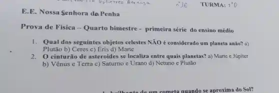 E.E. Nossa Senhora da Penha
Prova de Física - Quarto bimestre - primeira série do ensino médio
1. Qual dos seguintes objetos celestes NÃO é considerado um planeta anão? a)
Plutão b)Ceres c) Eris d)Marte
2. 0 cinturão de asteroides se localiza entre quais planetas'? a) Marte e Júpiter
b) Vênus e Terra c)Saturno e Urano d) Netuno e Plutão