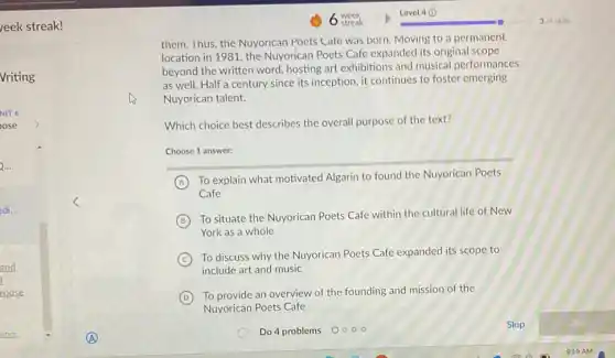 eek streak!
edi...
and
roose
them. Ihus, the Nuyorican Poets Cate was born Moving to a permanent
location in 1981, the Nuyorican Poets Cafe expanded its original scope
beyond the written word hosting art exhibitions and musical performances
as well. Half a century since its inception it continues to foster emerging
Nuyorican talent.
Which choice best describes the overall purpose of the text?
Choose 1 answer:
A
To explain what motivated Algarin to found the Nuyorican Poets
Cafe
B
To situate the Nuyorican Poets Cafe within the cultural life of New
York as a whole
C
To discuss why the Nuyorican Poets Cafe expanded its scope to
include art and music
D
To provide an overview of the founding and mission of the
Nuyorican Poets Cafe
Skip