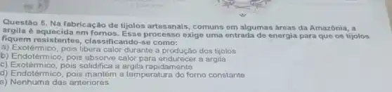 EESPORTES
Questão 5. Na fabricação de tijolos artesanais, comuns em algumas áreas da Amazônia, a
argila é aquecida em fomos Esse processo exige uma entrada de energia para que os tijolos
fiquem resistentes , classificando-se como:
a) Exotérmico, pois libera calor durante a produção dos tijolos
b) Endotérmico, pois absorve calor para end urecer a argila
solidifica a argila rapidamente
d) Endotérmico, pois mantém a temperatura do forno constante
e) Nenhuma das anteriores