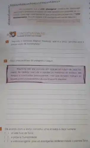 eeve soo
Ele acreditave	vida allenigena" poderia ter tecnologia
avancade is poderosa ponto de essa espécie nao perceber os hu
manos como algo mais ve valioso do que uma bactéria 6 para nos ("Vida
extratemestre Estudo sugere o vida alienigena em lua de Satumo.)
stephentanking are
CONTEXTUALIZACAO
On sentidos do teato e suas intericties
Segundo o cientista Stephen Hawking, qual 6 O único caminho para
preservação da humanidade?
__
Faça uma paráfrase do parágrafo a seguir.
Hawking nào era otimista em relação ao futuro da raça hu-
mana. Ao dedicar sua vida a estudar os mistérios do espaço, ele
chegou a conclusóes preocupantes, mas que também indicam di-
reçóes para a nossa sobrevivência enquanto espécie.
__
De acordo com o texto, constitui uma ameaça à raça humana:
( ) a vida fora da Terra.
) a própria humanidade.
() a vida alienigena pois os alienigenas poderão invadir o planeta Terra.