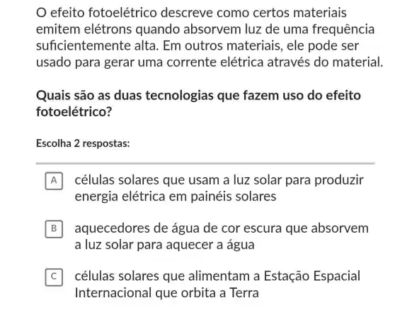 efeito fotoelétrico descreve como certos materiais
emitem elétrons quando absorvem luz de uma frequência
suficientem iente alta. Em outros materiais, ele pode ser
usado para gerar uma corrente elétrica através do material.
Quais são as duas tecnologias que fazem uso do efeito
fotoelétrico?
Escolha 2 respostas:
A células solares que usam a luz solar para produzir A
energia elétrica em painéis solares
B aquecedores de água de cor escura que absorvem B
a luz solar para aquecer a água
células solares que alimentam a Estação Espacial C
Internacional que orbita a Terra