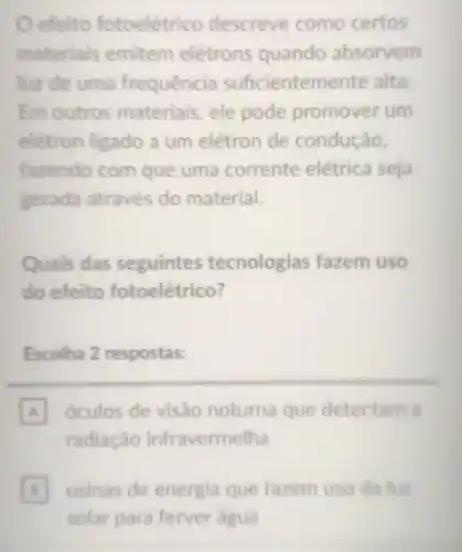 efeito fotoelétrico descreve como certos
materials emitem elétrons quando absorvem
luz de uma frequência suficienteme nte alta.
Em outros materiais, ele pode promover um
elétron ligado a um elétron de condução,
fazendo com que uma corrente elétrica seja
gerada através do material.
Quais das seguintes tecnologias fazem uso
do efeito fotoelétrico?
Escolha 2 respostas:
A óculos de visão noturna que detectam a
radiação infravermelha
usinas de energia que fazem uso da luz