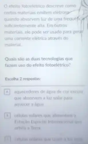 efeito fotoelétrico descreve como
certos materiais emitem elétrons
quando absorvem luz de uma frequencian
suficientem ente alta. Em outros
materiais, ele pode ser usado para gerar
uma corrente elétrica através do
material.
Quais são as duas tecnologias que
fazem uso do efeito fotoelétrico?
Escolha 2 respostas:
A aquecedores de água de cor escura
que absorvem a luz solar para
aquecer a agua
celulas solares que alimentam a B
Estação Espacial Internacional que
orbita a Terra
C celulas solares que usam a luz solar