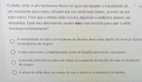 efeito sifão é um fenômeno fisico no qual um liquido é transferido de
um recipiente para outro situado em um nivel mais baixo, através de um
tubo curvo. Para que o efeito sifão ocorra , algumas condições devem ser
atendidas. Qual das alternativas abaixo não é necessária para que o sifão
funcione corretamente?
A extremidade do tubo no recipiente de destino deve estar abaixo do nivel do líquidc
no recipiente de origem.
tubo deve estar completamente cheio de liquido para iniciar o processo.
A pressão atmosférica deve ser maior no recipiente de destino do que no recipiente
de origem.
A altura do sifão deve ser menor do que a altura do reservatório do líquido
x 5p