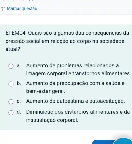 EFEM04: Quais são algumas das consequências da
pressão social em relação ao corpo na sociedade
atual?
a. Aumento de problemas relacionados à
imagem corporal e transtornos alimentares.
b. Aumento da preocupação com a saúde e
bem-estar geral.
c. Aumento da autoestima e autoaceitação.
d. I Diminuição dos distúrbios alimentares e da
insatisfação corporal.