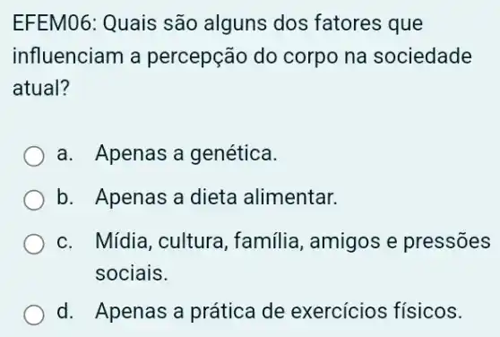 EFEM06: Quais são alguns dos fatores que
influenciam a percepção do corpo na sociedade
atual?
a. Apenas a genética.
b. Apenas a dieta alimentar.
c. Mídia, cultura , familia, amigos e pressões
sociais.
d. Apenas a prática de exercícios físicos.