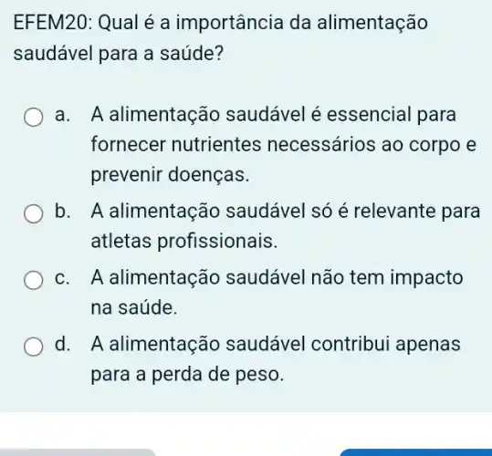 EFEM20: Qual é a importância da alimentação
saudável para a saúde?
a. A alimentaç io saudável é essencial para
fornecer nutrientes necessários ao corpo e
prevenir doenças.
b. A alimentação saudável só é relevante para
atletas profissionais.
c. A alimentaç io saudável não tem impacto
na saúde.
d. A alimentação saudável contribui apenas
para a perda de peso.