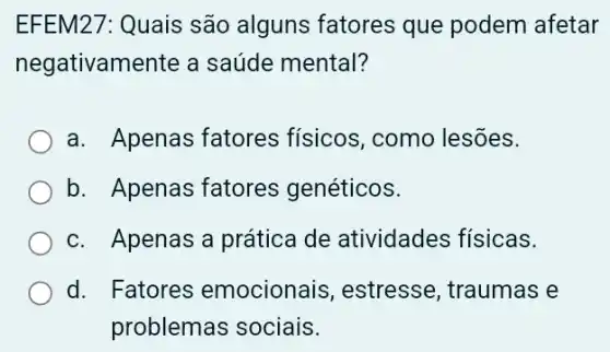 EFEM27: Quais são alguns fatores que podem afetar
negativamente a saúde mental?
a. Apenas fatores físicos, como lesões.
b. Apenas fatores genéticos.
c. Apenas a prática de atividades físicas.
d. Fatores emocionai >, estresse, traumas e
problemas sociais.