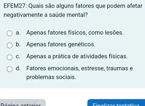 EFEM27: Quais são alguns fatores que podem afetar
negativamente a saúde mental?
a. Apenas fatores físicos, como lesões.
b. Apenas fatores genéticos.
c. Apenas a prática de atividades físicas.
d. Fatores emocionais , estresse, traumas e
problemas sociais.