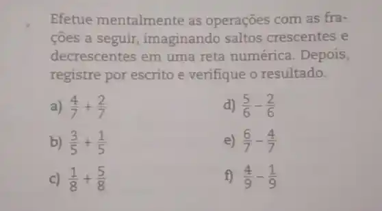 Efetue mentalmente as operaçōes com as fra-
côes a seguir imaginando saltos crescentes e
decrescentes em uma reta numérica Depois,
registre por escrito e verifique o resultado.
a) (4)/(7)+(2)/(7)	d) (5)/(6)-(2)/(6)
b) (3)/(5)+(1)/(5)	e) (6)/(7)-(4)/(7)
c) (1)/(8)+(5)/(8)	f) (4)/(9)-(1)/(9)