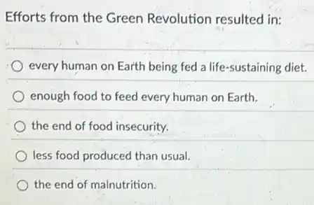 Efforts from the Green Revolution resulted in:
every human on Earth being fed a life -sustaining diet.
enough food to feed every human on Earth.
the end of food insecurity.
less food produced than usual.
the end of malnutrition.