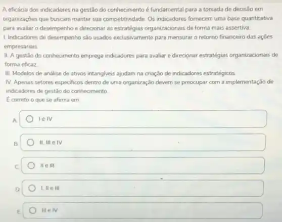 A eficácia dos indicadores na gestão do conhecimento é fundamental para a tomada de decisão em
organizações que buscam manter sua competitividade. Os indicadores fornecem uma base quantitativa
para avaliar o desempenho e direcionar as estratégias organizacionais de forma mais assertiva.
1. Indicadores de desempenho são usados exclusivamente para mensurar o retorno financeiro das açōes
empresariais
II. A gestão do conhecimento emprega indicadores para avaliar e direcionar estratégias organizacionais de
forma eficaz
III. Modelos de análise de ativos intangiveis ajudam na criação de indicadores estratégicos
IV. Apenas setores especificos dentro de uma organização devem se preocupar com a implementação de
indicadores de gestão do conhecimento
E correto o que se afirma em
square 
II,IIIeIV
IIeIII
1,IIeIII
IIIeIV