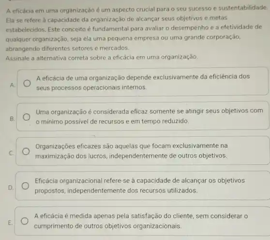 A eficácia em uma organização é um aspecto crucial para o seu sucesso e sustentabilidade.
Ela se refere à capacidade da organização de alcançar seus objetivos e metas
estabelecidos. Este conceito é fundamental para avaliar o desempenho e a efetividade de
qualquer organização, seja ela uma pequena empresa ou uma grande corporação,
abrangendo diferentes setores e mercados.
Assinale a alternativa correta sobre a eficácia em uma organização.
A eficácia de uma organização depende exclusivamente da eficiência dos
seus processos operacionais internos.
Uma organização é considerada eficaz somente se atingir seus objetivos com
mínimo possivel de recursos e em tempo reduzido.
Organizações eficazes são aquelas que focam exclusivamente na
maximização dos lucros , independentem ente de outros objetivos.
Eficácia organizacional refere-se à capacidade de alcançar os objetivos
propostos , independenterr ente dos recursos utilizados.
E.
A eficácia é medida apenas pela satisfação do cliente, sem considerar o
cumprimento de outros objetivos organizacionais.