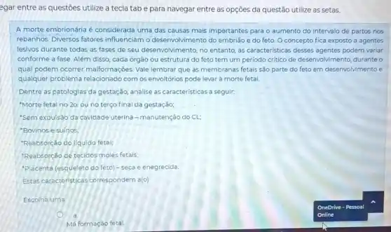 egar entre as questões utilize a tecla tab e para navegar entre as opções da questão utilize as setas.
A morte embrionária é considerada uma das causas mais importantes para o aumento do intervalo de partos nos
rebanhos. Diversos fatores influenciam o desenvolvimento do embrião e do feto O concepto fica exposto a agentes
lesivos durante todas as fases de seu desenvolvimento, no entanto, as caracteristicas desses agentes podem variar
conforme a fase. Além disso, cada órgão ou estrutura do feto tem um periodo critico de desenvolvimento, durante o
qual podem ocorrer malformações. Vale lembrar que as membranas fetais são parte do feto em desenvolvimento e
qualquer problema relacionado com os envoltórios pode levar à morte fetal.
Dentre as patologias da gestação, analise as características a seguir:
'Morte fetal no 20 ou no terço final da gestação;
'Sem expulsão da cavidade uterina - manutenção do CL;
"Bovinos e suínos
"Reabsorção do liquido fetal;
"Reabsorção de tecidos moles fetais;
"Placenta (esqueleto do feto) - seca e enegrecida.
Estas caracteristicas correspondem a(o)
Escolha uma:
Má formação fetal