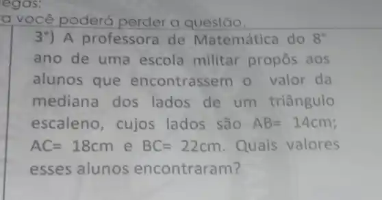 egas;
a você poderá perder a questão.
3^circ ) A professora de Matemática do 8^circ 
ano de uma escola militar propos aos
alunos que encontrassem o valor da
mediana dos lados de um triângulo
escaleno, cujos lados são AB=14cm
AC=18cm e BC=22cm Quais valores
esses alunos encontraram?