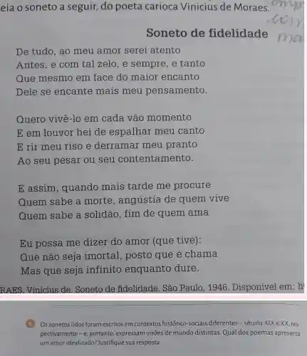 eia o soneto a seguir, do poeta carioca Vinicius de Moraes.
Soneto de fidelidade
De tudo, ao meu amor serei atento
Antes, e com tal zelo, e sempre,e tanto
Que mesmo em face do maior encanto
Dele se encante mais meu pensamento.
Quero vivê-lo em cada vão momento
E em louvor hei de espalhar meu canto
E rir meu riso e derramar meu pranto
Ao seu pesar ou seu contentamento.
E assim , quando mais tarde me procure
Quem sabe a morte , angústia de quem vive
Quem sabe a solidão, fim de quem ama
Eu possa me dizer do amor (que tive):
Que não seja imortal, posto que é chama
Mas que seja infinito enquanto dure.
RAES. Vinicius de. Soneto de fidelidade. São Paulo, 1946 Disponível em h
B Os sonetos lidos foram escritos em contextos histórico-sociais diferentes-século XIX e XX, res-
pectivamente -e portanto, expressam visões de mundo distintas.Qual dos poemas apresenta
um amor idealizado ?Justifique sua resposta.