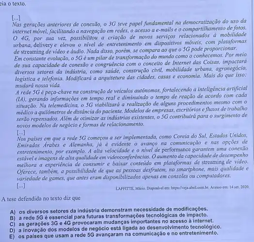 eia o texto.
[...]
Nas gerações anteriores de conexão, o 3G teve papel fundamental na democratização do uso da
internet móvel, facilitando a navegação em redes, o acesso a e-mails e o compartilhamento de fotos.
4G, por sua vez,possibilitou a criação de novos servicos relacionados a mobilidade
urbana, delivery e elevou o nivel de entretenimento em dispositivos móveis com plataformas
de streaming de video e áudio. Nada disso , porém, se compara ao que o 5G pode proporcionar.
Em constante evolução, o 5G é um pilar de transformação do mundo como o conhecemos. Por meio
de sua capacidade de conexão e congruência com o conceito de Internet das Coisas, impactara
diversos setores da industria, como saude , construção civil,mobilidade urbana,agronegócio,
logistica e telefonia Modificará a arquitetura das cidades,casas e economia. Mais do que isso:
mudará nossa vida.
A rede 5G é peça-chave na construção de veiculos autônomos.fortalecendo a inteligência artificial
gerando informações em tempo real e diminuindo o tempo de reação de acordo com cada
situação. Na telemedicina , o SG viabilizará a realização de alguns procedimentos mesmo com o
médico a quilômetros de distância do paciente Modelos de empresas escritórios e fluxos de trabalho
serão repensados. Além de otimizar as indústrias existentes, o 5G contribuirá para o surgimento de
novos modelos de negócio e formas de relacionamento.
[...]
Nos paises em que a rede 5G começou a ser implementada, como Coreia do Sul, Estados Unidos,
Emirados Arabes e Alemanha, ja é evidente o avango na comunicação e nas opçoes de
entretenimento, por exemplo. A alta velocidade e o nivel de performance garantem uma conexão
estável e imagens de alta qualidade em videoconferências. O aumento da capacidade de desempenho
melhora a experiência de consumir e baixar conteúdo em plataformas de streaming de video.
Oferece, também, a possibilidade de que as pessoas desfrutem, no smartphone, mais qualidade e
variedade de games, que antes eram disponibilizados apenas em consoles ou computadores.
()
LAFFITTE, Mário. Disponível em:https://veja.abril.com.br. Acesso em:14 set. 2020
A tese defendida no texto diz que
A) os diversos setores da indústria demonstram necessidade de modificações.
B) a rede 5G é essencial para futuras transformações tecnológicas de impacto.
C) as gerações 3G e 4G provocaram mudanças importantes no acesso à internet.
D) a inovação dos modelos de negócio está ligada ao desenvolvim ento tecnológico.
E) os países que usam a rede 5G avançaram na comunicação e no entretenimento.