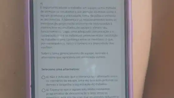 Eimportante adotar o trabalho em equipe como método
de otimizar os resultados e dar atenção ao modo como a
equipe promove a criatividade toma decisões e enfrenta
as resistências. A liderança e os relacionamentos entre os
membros do grupo estão intimamente relacionados a
motivação e os resultados da equipe e afetam seu
funcionamento. Logo, uma adequada comunicação e a
cooperação entre os individuos promove maior satisfação
no trabalho e gera confiança entre os membros , o que,
por consequência, reduz o numero e a intensidade dos
conflitos.
Sobre o tema gerenciamento de equipe, assinale a
alternativa que apresenta um enunciado correto:
Selecione uma alternativa:
a) Não é indicado que a liderança seja alternada entre
os membros da equipe uma vez que isso confunde os
demais e atrapalha a organização do trabalho.
b) Espera-se que a equipe não tenha momentos
programados de descontração e lazer entre os
membros nois isto faz com que os vínculos reduzam o