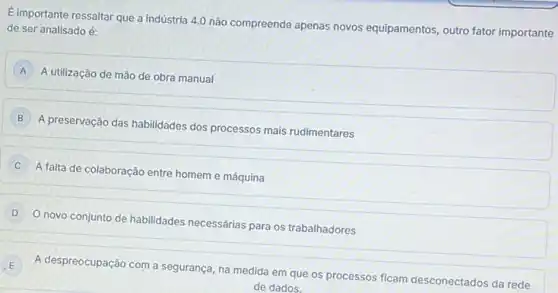 Eimportante ressaltar que a indústria 4.0 não compreende apenas novos equipamentos, outro fator importante
de ser analisado é:
A
A utilização de mão de obra manual
B
A preservação das habilidades dos processos mais rudimentares
C
A falta de colaboração entre homem e máquina
D
novo conjunto de habilidades necessárias para os trabalhadores
E
A despreocupação com a segurança, na medida em que os processos ficam desconectados da rede
de dados.