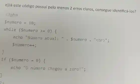 e)Já este código possui pelo menos 2 erros claros, consegue identificá-los?
(?php
numero=10:
while (Snumero >=of
echo "Número atual . . . Snumero . "<br>".
numero++;
if (Snumero = 8) {
echo "o numero chegou a zero!",