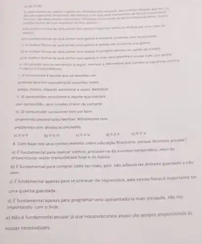 el as 17.50
5. Jose recethe seu salario e gasta seu dinheiro sem controle. An conhecer Raquel, que far uno
de um orgamento financeiro ele comeca aver que esta consumindo de forma inconsciente
Por isso, ele deve mudar suas acoes, iniciando com or
methor forma de lose organizar os seus gastos?
a) Amelhor forma de lose cortar seus gastos é guardar todos os recibos em uma caina de
sapato.
b) A melhor forma de Jose cortar seus gastos é comprar produtos sem necessidade
c) A melhor forma de José cortar seus gastos é anotar vet ou outra seus gastos
d) A melhor forma de José cortar seus gastos é comprar apenas no cartiode credito
e) A melhor forma de José cortar seus gastos é criar uma planilha e anotar tudo que gastar.
6. De acordo com as sentenças a seguir marque a alternativa que contem a sequencia correta
F (falso) e V (verdadeiro)
1. Oconsumista é aquele que ao escolher um
produto leva em consideração questōes como
preço, marca, impacto ambientale custo beneficio.
II. Oconsumidor consciente é aquele que compra
por compulsão, pelo simples prazer de comprar.
III. O consumidor consciente tem um bom
orgamento pessoal e/ou familiar dificilmente tem
problemas com dividas acumuladas.
a) F-V-F
b) F-V-V
c) F-F-V
d) F-F-F
e) V-F-V
8. Com base nos seus conhecimentos sobre educação financeira, porque devemos poupar?
a) É fundamental para realizar sonhos, precaver-se de eventos inesperados, além de
proporcionar maior tranquilid ade hoje e no futuro.
b) É fundamental para comprar cada vez mais, pois não adianta ter dinheiro guardado e não
usar.
c) É fundamental apenas para se precaver de imprevistos pois nessas horas importante ter
uma quantia guardada.
d) É fundamental apenas para programar uma aposentadoria mais tranquila, não me
importando com o hoje.
e) Não é fundamental poupar já que nossosrecursos atuais são sempre proporcionals às
nossas necessidades.