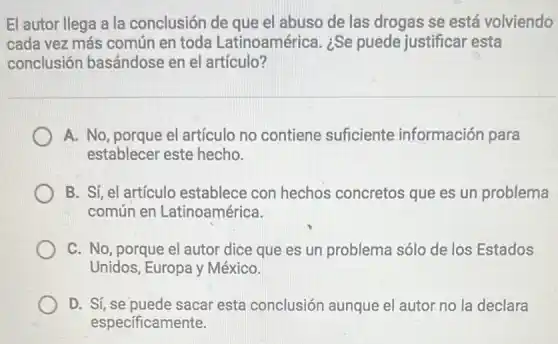 El autor llega a la conclusión de que el abuso de las drogas se está volviendo
cada vez más común en toda Latinoamérica. ¿Se puede justificar esta
conclusión basándose en el artículo?
A. No, porque el artículo no contiene suficiente información para
establecer este hecho.
B. Sí, el artículo establece con hechos concretos que es un problema
común en Latinoamérica.
C. No, porque el autor dice que es un problema sólo de los Estados
Unidos, Europa y México.
D. Sí, se puede sacar esta conclusión aunque el autor no la declara
especificamente.