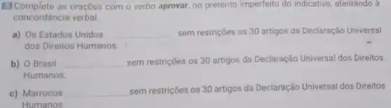 El Complete as oraçōes com o verbo aprovar, no pretérito imperfeito do indicativo , atentando à
concordância verbal.
a) Os Estados Unidos __ sem restrições os 30 artigos da Declaração Universal
dos Direitos Humanos
b) O Brasil __ sem restrições os 30 artigos da Declaração Universal dos Direitos
Humanos.
c) Marrocos __ sem restrições os 30 artigos da Declaração Universal dos Direitos
Humanos