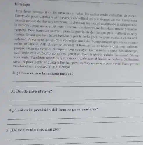 El tempo
Hoy hace mucho frio. Es inviemo y todas las calles están cubiertas de nieve.
Dentro de poco vendrá la primavera y con ella el sol y el tiempo cálido. La semana
pasada estuvo de lluvia y tormenta Incluso un rayo cayó encima de la campana de
la catedral, pero no ocurrió nada Los truenos siempre me han dado miedo y mucho
respeto. Pero tenemos suerte __
pues la previsión del tiempo para mañana es muy
buena. Dicen que hoy habrá heladas y por la tarde granizo, pero mañana el dia será
soleado. A ver si tengo suerte y veo algủn arcoiris Tengo amigos que ahora mismo
están en Brasil.Alli cl tiempo es muy diferente. La atmósfera está más caliente
porque están en verano. Aunque dicen que ayer hizo mucho viento Sin embargo.
aquí todo está cubierto de nubes jincluso ayer la niebla cubria las casas! No se
veía nada . También tenemos que tener cuidado con el hielo. se resbala facilmente
en él. A poca gente le gusta la lluvia, ipero es muy necesaria para vivir! Pero pronto
vendrá el sol y cesará el mal tiempo.
2. ¿Cómo estuvo la semana pasada?
__
3. Dónde cayó el rayo?
__
4.¿Cuál es la previsión del tiempo para mañana?
__
5.:Dónde están mis amigos?
__