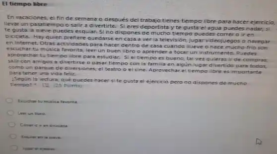 El tiempo libre
En vacaciones , el fin de semana o después del trabajo tienes tiempo libre para hacer ejercicio,
llevar un pasatiempo o salir a divertirte. Si eres deportista y te gusta el agua puedes nadar, s
te gusta la nieve puedes esqular. Sino dispones de mucho tiempo puedes correr o ir en
bicicieta Hay qulen prefiere quedarse en casa a ver la television jugar videojuegos o navegar
en Internet.Otras actividades para hacer dentro de casa cuando Ilueve o hace mucho frio son
escuchar tu musica favorita, leer un buen libro o aprender a tocar un instrumento Puedes
aprovechar tu tiempo libre para estudiar.Si el tiempo es bueno, tal vez quieras ir de compras,
salir con amigos a divertirse o pasar tiempo con la famili en algún lugar divertido para todos,
como un parque de diversiones , el teatro o el cine Aprovecharel tiempo libre es importante
para tener una vida feliz.
¿Segun la lectura, qué puedes hacer site gusta el ejercicio pero no dispones de mucho
tiempo?125 Points)
Escuchar tu musica favorita.
Leer un libro
Correr o ir en bicicleta
Esquiar en la nieve.
Jugar al ejedrez