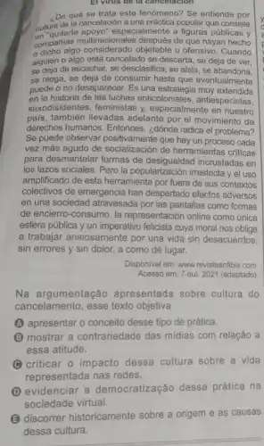 El virus de là cancelacion
,De qué se trata este fenómeno? Se entiende por
cultura especialmente a figuras públicas y
cultura de la cancelación a una práctica popular que consiste
compañias multinacionales de que hayan hecho
algo objetable u ofensivo . Cuando
alguien o algo está cancelado se descarta, se deja de ver,
se deja de escuchar, se desclasifica, se aísla, se abandona,
se niega, se deja de consumir hasta que eventualmente
puede o no desaparecer.Es una estrategia muy extendida
en la historia de las luchas anticoloniales , antiespecistas,
sexodiside ntes, feministas y especialmente en nuestro
pais,también llevadas adelante por el movimiento de
derechos humanos . Entonces, ¿dónde radica el problema?
Se puede observar que hay un proceso cada
vez más agudo de socialización de herramientas criticas
para desmantelar formas de incrustadas en
los lazos sociales. Pero la popularización irrestricta y el uso
amplificado de esta herramienta por fuera de sus contextos
colectivos de emergencia han despertado efectos adversos
en una sociedad atravesada por las pantallas como formas
de encierro-consumo, la representación online como única
esfera pública y un imperativo felicista cuya moral nos obliga
a trabajar ansiosamente por una vida sin desacuerdos,
sin errores y sin dolor, a como dé lugar.
Disponivel em: www.revistaanfibia.com
Acesso em: 7 out 2021 (adaptado)
Na argumentação apresentada sobre cultura do
cancelamento, esse texto objetiva
(A) apresentar o conceito desse tipo de prática.
B mostrar a contrariedade das midias com relação a
essa atitude.
C criticar o impacto dessa cultura sobre a vida
representada nas redes.
(D) evidenciar a democratização dessa prática na
(E) discorrer historicamente sobre a origem e as causas
dessa cultura.