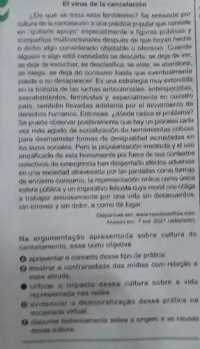 El virus de la cancelación
¿De qué se trata este fenómeno? Se entiende por
cultura de ia cancelación a una practica popular que consiste
en "quitarle apoyo especialmente a figuras públicas y
companias multinacionales después de que hayan hecho
dicho algo considerado objetable u ofensivo Cuando
alguien o algo está cancelado so descarts, se deja de ver.
se deja de escuchar so desclasifica, se alsla se abandona.
se niega, se deja de consumir hasta que eventualmente
puede ono desaparecer Es una estrategia muy extendida
on la historia de las luchas anticoloniales , antiespecistas,
sexodisidentes . teministas y especialmente en nuestro
pais, tambien llevadas adslante por of movimiento de
derechos humanos Entonons, ¿donde radica el problema?
So puede observar positivaments que hay un proceso cada
vez más agudo de socialización de herramientas criticas
para desmantelar formas do incrustadas en
los lazos sociales. Pero la popularización irrestricts yel uso
amplificado do osta herramienta por fuera de sus contextos
colectivos de emergencla han despertado efectos adversos
en una sociedad atravesada por las pantallas como formas
de encierro-consumo, la representación online como única
esfera publica yun imperativo felicista cuya moral nos obliga
a trabajar ansiosamente por una vids sin desacuerdos
sin errores y sin dolor, a como de lugar
Disponlvel em www revistasntibia com
em 7 out 292 (adaptado)
Na argumentação apresentada sobre cultura do
cancelamento, esse texto objetiva
(1) apresentaro conceito desse tipo de prática.
(1) mostrar s contrariedade das midias com relação a
atitude.
criticar o impacto dessa culture sobre a vide
representada nas redes.
(1) evidenciar s democratização dessa pratica na
(9) discorrer historicaments sobre a origem 6 as causas
deses culture