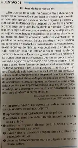 El virus do la cancelación
¿De qué se trata este fenómeno? So entiende por
cultura do la cancelación a una práctica popular que consiste
en "quitarle ospecialmente a figuras públicas y
compañlas multinacionales después de que hayan hecho
dicho algo considerado objetable u ofensivo. Cuando
alguien o algo está cancelado so descarta, se deja de ver,
se deja de escuchar se desclasifica, se alsla se abandona,
se niega, se deja de consumir hasta que eventualmente
puede o no desaparecer.Es una estrategia muy extendida
en la historia de las luchas anticoloniales antiespecistas
sexodisidentes feministas y especialmente en nuestro
país, también llevadas adelante por el movimiento de
derechos humanos . Entonces, ¿dónde radica el problema?
Se puede observar que hay un proceso cada
vez más agudo de socialización de herramientas criticas
para desmantelar formas de incrustadas en
los lazos sociales. Pero la popularización irrestricta yel uso
amplificado de esta herramienta por fuera de sus contextos
colectivos de emergencia han despertado efectos adversos
en una sociedad atravesada por las pantallas como formas
de encierro-consumo, la representación online como única
esfera pública y un imperativo felicista cuya moral nos obliga
a trabajar ansiosamente por una vida sin desacuerdos, sin
errores y sin dolor a como dé lugar.
Disponivel em: www revistaanfibia.com
Acesso em: 7 out. 2021 (adaptado)
Na argumentação apresentada sobre cultura do
cancelamento, esse texto objetiva
(A) apresentar o conceito desse tipo de prática.
(B) mostrar a contrariedade das mídias com relação a
essa atitude.
criticar o impacto dessa cultura sobre a vida
representada nas redes.
D
evidenciar a democratização dessa prática na
sociedade
(B) discorrer historicamente sobre a origem e as causas
dessa cultura.