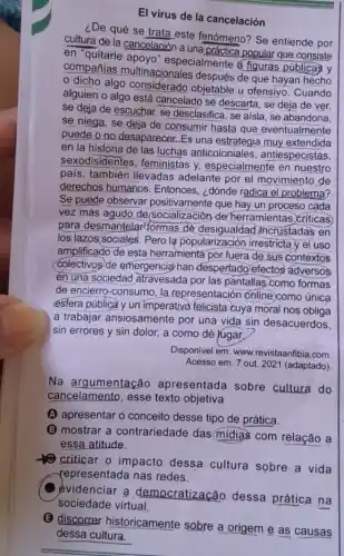 El vírus de la cancelación
¿De qué se trata este fenómeno? Se entiende por
cultura de la cancelación a una práctica popular que consiste
en "quitarle apoyo'especialmente a figuras publicas y
compañias multinacionales después de que hayan hecho
dicho algo considerado objetable u ofensivo . Cuando
alguien o algo está cancelado se descarta, se deja de ver,
se deja de escuchar se desclasifica, se aisla , se abandona,
se niega, se deja de consumir hasta que eventualmente
puede o no desaparecer Es una estrategia muy extendida
en la historia de las luchas anticoloniales , antiespecistas,
sexodisidentes, feministas y, especialmente en nuestro
pais, también llevadas adelante por el movimiento de
derechos humanos Entonces, ¿dónde radica el problema?
Se puede observar positivamente que hay un proceso cada
vez más agudo de(socialización de herramientas criticas
para desmantelar(formas de desigualdad incrustadas en
los lazos(sociales. Pero lạ popularización irrestricta y el uso
amplificado de esta herramienta por fuera de sus contextos
(Colectivos/de emergencia han despertado efectos adversos
én una sociedad 'atravesada por las pantallas-como formas
de encierro-consumo, la representación ónline)como única
esfera pública y un imperativo felicista cuya moral nos oblige
a trabajar ansiosamente por, una vida sin desacuerdos
sin errores y sin dolor, a como dé rugar,
Disponivel em: www revistaanfibia.com
Acesso em: 7 out 2021 (adaptado)
Na argumentação apresentada sobre cultura do
cancelamento, esse texto objetiva
(A) apresentar o conceito desse tipo de prática.
B mostrar a contrariedade das midias com relação a
essa atitude.
criticar o impacto dessa cultura sobre a vida
representada nas redes.
evidenciar a democratização. dessa prática na
(E) discorrer historicamente sobre a origem e as causas
dessa cultura.