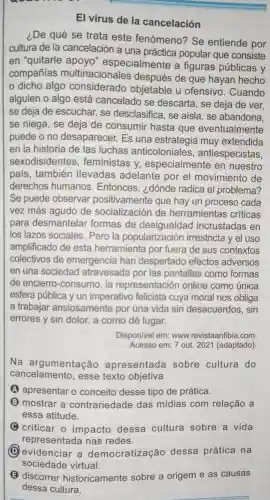 El vírus de la cancelación
i.De qué se trata este fenómeno?" Se entiende por
cultura de la cancelación a una popular que consiste
en "quitarle apoyo "especialmente a figuras públicas y
compañías multinacionales después de que hayan hecho
dicho algo considerado objetable u ofensivo . Cuando
alguien o algo está cancelado se descarta , se deja de ver.
se deja de escuchar., se desclasifica , se aísla . se abandona.
se niega , se deja de consumir hasta que eventualmente
puede o no desaparecer.Es una muy extendida
en la historia de las luchas anticoloniales,antiespecistas,
sexodisidentes , feministas y especialmente en nuestro
pais , también llevadas adelante por el movimiento de
derechos humanos . Entonces , ¿dónde radica el problema?
Se puede observar positivamente que hay un proceso cada
vez más agudo de socialización de herramientas críticas
para desmantelar formas de desigualdad incrustadas en
los lazos sociales . Pero la popularización irrestricta y el uso
amplificado de esta herramienta por fuera de sus contextos
colectivos de emergencia han despertado efectos adversos
en una sociedad atravesada por las pantallas como formas
de encierro -consumo . la representación online como única
esfera pública y un imperativo felicista cuya moral nos obliga
a trabajar ansiosamente por una vida sin desacuerdos , sin
errores y sin dolor, a como dé lugar.
Disponivel em: www.revistaanfibia .com
Acesso em: 7 out 2021 (adaptado)
Na argumentação apresentada sobre cultura do
cancelamento , esse texto objetiva
A apresentar o conceito desse tipo de prática.
B mostrar a contrariedade das midias com relação a
essa atitude.
C criticar o impacto dessa cultura sobre a vida
representada nas redes.
D evidenciar . a democratização dessa prática na
sociedade virtual.
discorrer historicamente sobre a origem e as causas
dessa cultura.