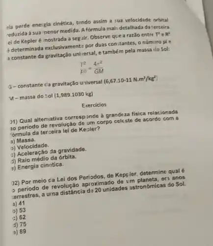 ela perde energia cinética, tendo assim a sua velocidade orbital
reduzida à sua menor medida. A fórmula mais detalhada da terceira
ei de Kepleré mostrada a seg iir Observe que a razão entre
T^2 e R^3
é determinada exclusivamente por duas constantes, o número pi e
a constante da gravitação universal e também pela massa do Sol:
(T^2)/(F^overline (3))=(4pi ^2)/(GM)
G-constante cla gravitação universal
(6,67.10-11N.m^2/kg^2)
y-massa do Sol (1,989.1030 kg)
Exercicios
01) Qual alternativa corresponde à grandeza fisica relacionada
30 período de revolução de um corpo celeste de acordo com a
fórmula da terceira lei de Kepler?
a) Massa.
b) Velocidade.
c) Aceleração da gravidade.
d) Raio médio da órbita.
a) Energia cinética.
02) Por meio da Lei dos de Keppler determine qual é
período de revolução aproximado de um en anos
zerrestres, a urna distância de 20 unidades astronômicas do Sol.
a) 41