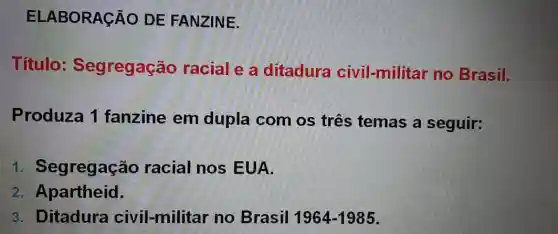 ELABORAC AO DE FANZINE.
Título : Segregação racial e a ditadura civil-militar no Brasil.
Produza 1 fanzine em dupla com os três temas a seguir:
1 . Segregação racial nos EUA.
2. Apartheid.
3. Ditadura civil-militar no Brasil 1964-1985