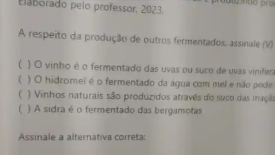 Elaborado pelo professor, 2023.
A respeito da produção de outros fermentados, assinale
(V)
( ) O vinho é o fermentado das uvas ou suco de uvas vinifera
( ) O hidromel é o fermentado da água com mel e não pode
() Vinhos naturais são produzidos através do suco das maçãs
() A sidra é 0 fermentado das bergamotas
Assinale a alternativa correta: