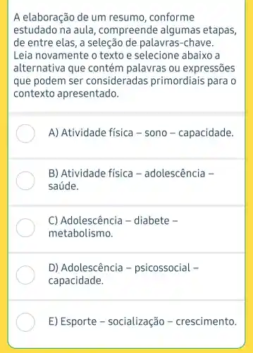 A elaboração de um resumo , conforme
estudado na aula, co mpreende algumas etapas,
de entre elas, a seleção de palavras -chave.
Leia novamente o texto e selecione abaixo a
alternative a que contém palavras ou expressões
que podem ser consideradas primordiais para o
contexto apresentado.
A)Atividade física -sono -capacidade.
B) Atividade física -adolescência -
saúde.
C)Adolescência - diabete -
metabolismo.
D)Adolescência -psicossocial -
capacidade.
E) Esporte -socialização -crescimento.