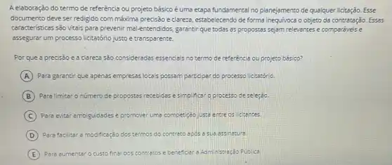 A elaboração do termo de referência ou projeto básico é uma etapa fundamental no planejamento de qualquer licitação. Esse
documento deve ser redigido com máxima precisão e clareza, estabelecendo de forma inequivoca o objeto da contratação. Essas
caracteristicas são vitais para prevenir mal-entendidos garantir que todas as propostas sejam relevantes e comparáveis e
assegurar um processo licitatório justo e transparente.
Por que a precisão e a clareza são consideradas essenciais no termo de referência ou projeto básico?
A Para garantir que apenas empresas locais possam participan do processo licitatório.
B Para limitar o número de propostas recebidas e simplificar o processo de seleção.
C Para evitar ambiguidades e promover uma competição justa entre os Icitantes.
D Para facilitar a modificação dos termos do contrato apos a sue assinatura.
E Para aumentar o custo fina dos contratos e beneficial a Administração Publica