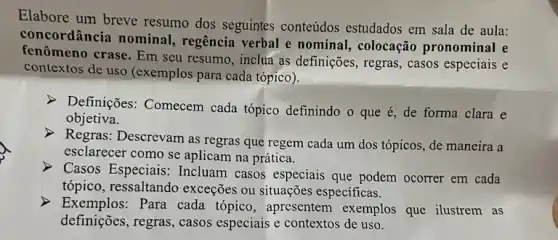 Elabore um breve resumo dos seguintes conteúdos estudados em sala de aula:
concordância nominal regência verbal e nominal, colocação pronominal e
fenômeno crase. Em seu resumo, inclua as definições, regras, casos especiais e
contextos de uso (exemplos para cada tópico).
> Definições: Comecem cada tópico definindo o que é, de forma clara e
objetiva.
Regras: Descrevam as regras que regem cada um dos tópicos, de maneira a
esclarecer como se aplicam na prática.
Casos Especiais: Incluam casos especiais que podem ocorrer em cada
tópico, ressaltando exceções ou situações especificas.
> Exemplos:Para cada tópico , apresentem exemplos que ilustrem as
definições, regras, casos especiais e contextos de uso.