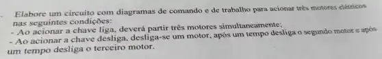 Elabore um circuito com diagramas de comando e de trabalho para acionar três motores elétricos
nas seguintes condições:
- Ao acionar a chave liga . deverá partir três motores simultaneamente;
- Ao acionar . a chave desliga , desliga-se um motor , após um tempo desliga o segundo motor e após
um tempo desliga terceiro motor.