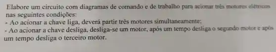 Elabore um circuito com diagramas de comando e de trabalho para acionar tres motores eletricos
nas seguintes condições:
- Ao acionar a chave liga , deverá partir tres motores simultaneamente;
- Ao acionar a chave desliga , desliga-se um motor, após um tempo desliga o segundo motor e após
um tempo desliga o terceiro motor.